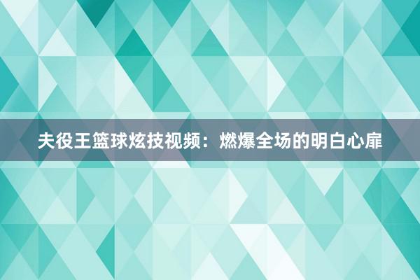 夫役王篮球炫技视频：燃爆全场的明白心扉